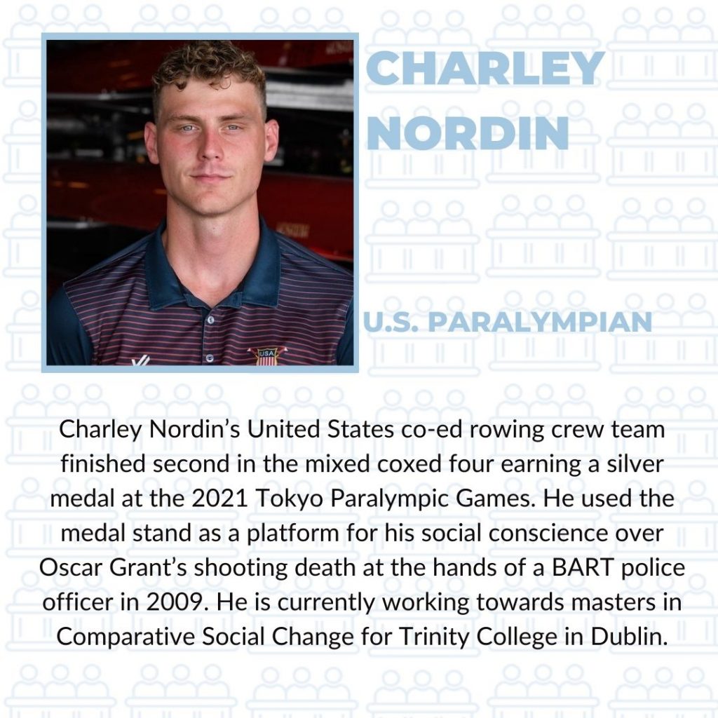 Charley Nordin's United States co-ed rowing crew team finished second in the mixed coxed four earning a silver medal at the 2021 Tokyo Paralympic Games. He used the medal stand as a platform for his social conscience over Oscar Grant's shooting death at the hands of a BART police officer in 2009. He is currently working toward a master's in Comparative Social Change for Trinity College in Dublin.