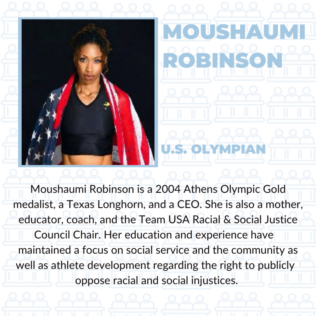 Moushaumi Robinson is a 2004 Athens Olympic Gold medalist, a Texas Longhorn, and a CEO. She is also a mother, educator, coach, and the Team USA Racial & Social Justice Council Chair. Her education and experience have maintained a focus on social service and the community as well as athlete development regarding the right to publicly oppose racial and social injustices.
